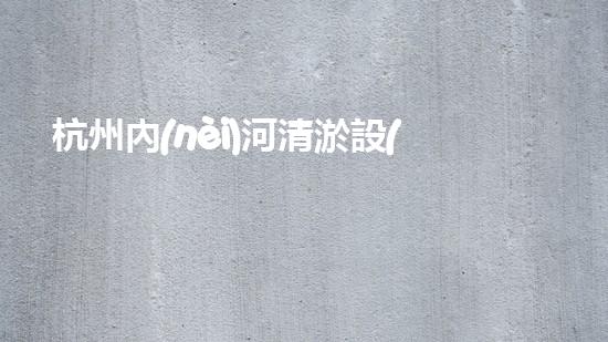 杭州內(nèi)河清淤設(shè)備價格曝光！驚人的報價讓人瞠目結(jié)舌，你猜能有多少？